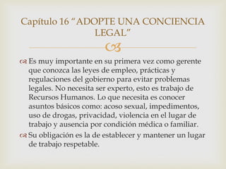 Capítulo 16 “ADOPTE UNA CONCIENCIA
                LEGAL”
                         
 Es muy importante en su primera vez como gerente
  que conozca las leyes de empleo, prácticas y
  regulaciones del gobierno para evitar problemas
  legales. No necesita ser experto, esto es trabajo de
  Recursos Humanos. Lo que necesita es conocer
  asuntos básicos como: acoso sexual, impedimentos,
  uso de drogas, privacidad, violencia en el lugar de
  trabajo y ausencia por condición médica o familiar.
 Su obligación es la de establecer y mantener un lugar
  de trabajo respetable.
 