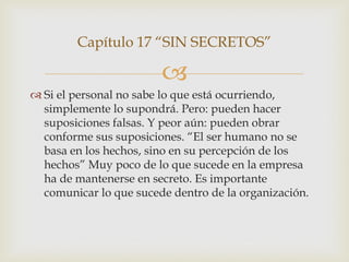 Capítulo 17 “SIN SECRETOS”

                        
 Si el personal no sabe lo que está ocurriendo,
  simplemente lo supondrá. Pero: pueden hacer
  suposiciones falsas. Y peor aún: pueden obrar
  conforme sus suposiciones. “El ser humano no se
  basa en los hechos, sino en su percepción de los
  hechos” Muy poco de lo que sucede en la empresa
  ha de mantenerse en secreto. Es importante
  comunicar lo que sucede dentro de la organización.
 