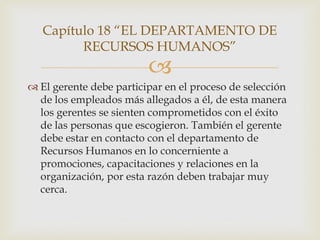 Capítulo 18 “EL DEPARTAMENTO DE
         RECURSOS HUMANOS”
                         
 El gerente debe participar en el proceso de selección
  de los empleados más allegados a él, de esta manera
  los gerentes se sienten comprometidos con el éxito
  de las personas que escogieron. También el gerente
  debe estar en contacto con el departamento de
  Recursos Humanos en lo concerniente a
  promociones, capacitaciones y relaciones en la
  organización, por esta razón deben trabajar muy
  cerca.
 