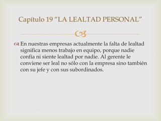 Capítulo 19 “LA LEALTAD PERSONAL”

                         
 En nuestras empresas actualmente la falta de lealtad
  significa menos trabajo en equipo, porque nadie
  confía ni siente lealtad por nadie. Al gerente le
  conviene ser leal no sólo con la empresa sino también
  con su jefe y con sus subordinados.
 