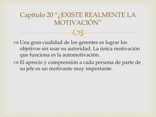 Capítulo 20 “¿EXISTE REALMENTE LA
              MOTIVACIÓN”
                        
 Una gran cualidad de los gerentes es lograr los
  objetivos sin usar su autoridad. La única motivación
  que funciona es la automotivación.
 El aprecio y comprensión a cada persona de parte de
  su jefe es un motivante muy importante.
 