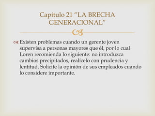 Capítulo 21 “LA BRECHA
             GENERACIONAL”
                         
 Existen problemas cuando un gerente joven
  supervisa a personas mayores que él, por lo cual
  Loren recomienda lo siguiente: no introduzca
  cambios precipitados, realícelo con prudencia y
  lentitud. Solicite la opinión de sus empleados cuando
  lo considere importante.
 