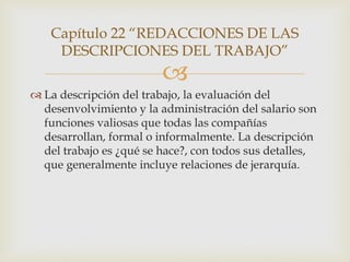 Capítulo 22 “REDACCIONES DE LAS
    DESCRIPCIONES DEL TRABAJO”
                         
 La descripción del trabajo, la evaluación del
  desenvolvimiento y la administración del salario son
  funciones valiosas que todas las compañías
  desarrollan, formal o informalmente. La descripción
  del trabajo es ¿qué se hace?, con todos sus detalles,
  que generalmente incluye relaciones de jerarquía.
 