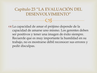 Capítulo 23 “LA EVALUACIÓN DEL
          DESENVOLVIMIENTO”
                         
 La capacidad de amar el prójimo depende de la
  capacidad de amarse uno mismo. Los gerentes deben
  ser positivos y tener una imagen de éxito siempre.
  Recuerde que es muy importante la humildad en su
  trabajo, no es mostrarse débil reconocer sus errores y
  pedir disculpas.
 