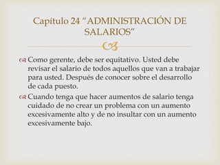 Capítulo 24 “ADMINISTRACIÓN DE
                 SALARIOS”
                          
 Como gerente, debe ser equitativo. Usted debe
  revisar el salario de todos aquellos que van a trabajar
  para usted. Después de conocer sobre el desarrollo
  de cada puesto.
 Cuando tenga que hacer aumentos de salario tenga
  cuidado de no crear un problema con un aumento
  excesivamente alto y de no insultar con un aumento
  excesivamente bajo.
 