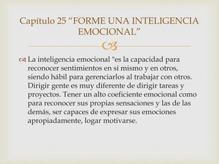 Capítulo 25 “FORME UNA INTELIGENCIA
              EMOCIONAL”
                         
 La inteligencia emocional "es la capacidad para
  reconocer sentimientos en sí mismo y en otros,
  siendo hábil para gerenciarlos al trabajar con otros.
  Dirigir gente es muy diferente de dirigir tareas y
  proyectos. Tener un alto coeficiente emocional como
  para reconocer sus propias sensaciones y las de las
  demás, ser capaces de expresar sus emociones
  apropiadamente, logar motivarse.
 