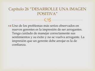 Capítulo 26 “DESARROLLE UNA IMAGEN
               POSITIVA”
                         
 Uno de los problemas más serios observados en
  nuevos gerentes es la impresión de ser arrogantes.
  Tenga cuidado de manejar correctamente sus
  sentimientos y su éxito y no se vuelva arrogante. La
  impresión que un gerente debe arrojar es la de
  confianza.
 