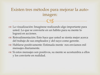 Existen tres métodos para mejorar la auto-
                  imagen:
                              
 La visualización: Imagínese realizando algo importante para
  usted. Lo que se convierte en un hábito para su mente lo
  logrará en acciones.
 Retroalimentación: Esto hace que usted se sienta mejor acerca
  del trabajo de sus empleados y del suyo como gerente.
 Hablarse positivamente: Estimada mente nos enviamos mil
  mensajes diariamente.
 Si estos mensajes son positivos, su mente se acostumbra a ellos
  y los convierte en realidad.
 