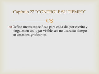 Capítulo 27 “CONTROLE SU TIEMPO”

                         
 Defina metas específicas para cada día por escrito y
  téngalas en un lugar visible, así no usará su tiempo
  en cosas insignificantes.
 
