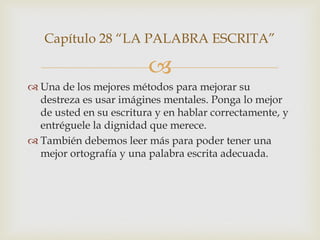 Capítulo 28 “LA PALABRA ESCRITA”

                         
 Una de los mejores métodos para mejorar su
  destreza es usar imágines mentales. Ponga lo mejor
  de usted en su escritura y en hablar correctamente, y
  entréguele la dignidad que merece.
 También debemos leer más para poder tener una
  mejor ortografía y una palabra escrita adecuada.
 