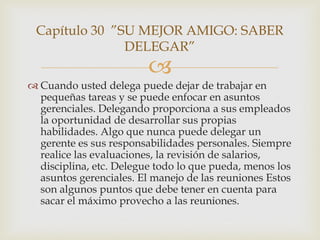 Capítulo 30 ”SU MEJOR AMIGO: SABER
               DELEGAR”
                         
 Cuando usted delega puede dejar de trabajar en
  pequeñas tareas y se puede enfocar en asuntos
  gerenciales. Delegando proporciona a sus empleados
  la oportunidad de desarrollar sus propias
  habilidades. Algo que nunca puede delegar un
  gerente es sus responsabilidades personales. Siempre
  realice las evaluaciones, la revisión de salarios,
  disciplina, etc. Delegue todo lo que pueda, menos los
  asuntos gerenciales. El manejo de las reuniones Estos
  son algunos puntos que debe tener en cuenta para
  sacar el máximo provecho a las reuniones.
 