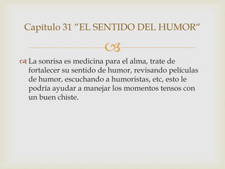 Capítulo 31 “EL SENTIDO DEL HUMOR“

                         
 La sonrisa es medicina para el alma, trate de
  fortalecer su sentido de humor, revisando películas
  de humor, escuchando a humoristas, etc, esto le
  podría ayudar a manejar los momentos tensos con
  un buen chiste.
 