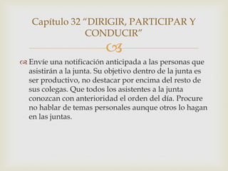 Capítulo 32 “DIRIGIR, PARTICIPAR Y
               CONDUCIR”
                          
 Envíe una notificación anticipada a las personas que
  asistirán a la junta. Su objetivo dentro de la junta es
  ser productivo, no destacar por encima del resto de
  sus colegas. Que todos los asistentes a la junta
  conozcan con anterioridad el orden del día. Procure
  no hablar de temas personales aunque otros lo hagan
  en las juntas.
 