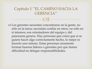 Capítulo 1 „‟EL CAMINO HACIA LA
                 GERENCIA‟‟
                          
 Los gerentes necesitan concentrarse en la gente, no
  sólo en la tarea; necesitan confiar en otros, no sólo en
  sí mismos; son orientadores del equipo y del
  panorama genera. Hay personas que creen que si se
  quiere hacer algo correctamente hecho, lo mejor es
  hacerlo uno mismo. Estas personas raramente
  forman buenos líderes o gerentes por que tienen
  dificultad en delegar responsabilidades.
 