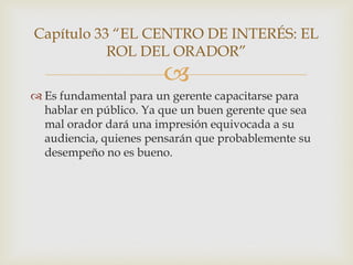 Capítulo 33 “EL CENTRO DE INTERÉS: EL
           ROL DEL ORADOR”
                        
 Es fundamental para un gerente capacitarse para
  hablar en público. Ya que un buen gerente que sea
  mal orador dará una impresión equivocada a su
  audiencia, quienes pensarán que probablemente su
  desempeño no es bueno.
 