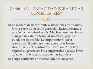 Capítulo 34 “CAPACIDAD PARA LIDIAR
             CON EL ESTRÉS”
                         
 La manera de hacer frente a situaciones estresantes
  forma parte de su estilo gerencial. Reaccione ante el
  problema, no ante el estrés. Muchos gerentes desean
  manejar su vida profesional sin estrés, pero esto
  puede ser imposible. Lo importante es saber
  reaccionar. Si usted no puede controlar lo que
  sucede, si puede controlar su reacción. Aquí hay
  algunas sugerencias: Pida sugerencias e ideas, Trate
  de no entrar en pánico para evitar impulsos.
 Tenga confianza en sus habilidades. Relájese.
 