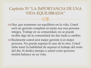 Capítulo 35 “LA IMPORTANCIA DE UNA
          VIDA EQUILIBRADA”
                          
 Hay que mantener un equilibrio en la vida. Usted
  será un gerente completo en tanto sea una persona
  íntegra. Trabaje en su comunidad, no se puede
  recibir algo de la comunidad sin dar nada a cambio.
 Realmente usted será mejor gerente si es mejor
  persona. No puede separar lo uno de lo otro. Usted
  debe tener la habilidad de separar el trabajo del resto
  del día. Si dedica tiempo a usted como persona
  tendrá balance en su vida.
 