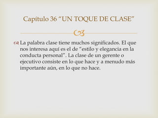 Capítulo 36 “UN TOQUE DE CLASE”

                          
 La palabra clase tiene muchos significados. El que
  nos interesa aquí es el de “estilo y elegancia en la
  conducta personal”. La clase de un gerente o
  ejecutivo consiste en lo que hace y a menudo más
  importante aún, en lo que no hace.
 