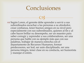 Conclusiones
                           
 Según Loren, el gerente debe aprender a servir a sus
  subordinados escuchar a las personas a su alrededor,
  crear confianza, tener buenos amigos en su nivel pero
  especialmente con sus subordinados, quienes al fin y al
  cabo hacen brillar su desempeño, ser un maestro para
  saber corregir y reprender a sus colaboradores, ser una
  persona que hable con su ejemplo más que con sus
  palabras, trabajar de manera estrecha con el
  departamento de Recursos Humanos, formar
  predecesores, ser leal, ser auto disciplinado, ser una
  persona íntegra, tener clase en su conducta, ser humorista
  y manejar el estrés.
 