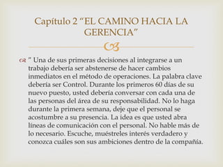 Capítulo 2 “EL CAMINO HACIA LA
                GERENCIA”
                          
 ” Una de sus primeras decisiones al integrarse a un
  trabajo debería ser abstenerse de hacer cambios
  inmediatos en el método de operaciones. La palabra clave
  debería ser Control. Durante los primeros 60 días de su
  nuevo puesto, usted debería conversar con cada una de
  las personas del área de su responsabilidad. No lo haga
  durante la primera semana, deje que el personal se
  acostumbre a su presencia. La idea es que usted abra
  líneas de comunicación con el personal. No hable más de
  lo necesario. Escuche, muéstreles interés verdadero y
  conozca cuáles son sus ambiciones dentro de la compañía.
 
