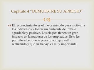 Capítulo 4 “DEMUESTRE SU APRECIO”

                        
 El reconocimiento es el mejor método para motivar a
  los individuos y lograr un ambiente de trabajo
  agradable y positivo. Los elogios tienen un gran
  impacto en la mayoría de los empleados. Esto les
  permite saber que le preocupa lo que están
  realizando y que su trabajo es muy importante.
 