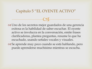 Capítulo 5 “EL OYENTE ACTIVO”

                        
 Uno de los secretos mejor guardados de una gerencia
  exitosa es la habilidad de saber escuchar. El oyente
  activo se involucra en la conversación, emite frases
  clarificadoras, plantea preguntas, resume lo que ha
  escuchado, usando señales vocales y visuales.
 Se aprende muy poco cuando se está hablando, pero
  puede aprenderse muchísimo mientras se escucha.
 