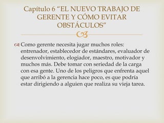 Capítulo 6 “EL NUEVO TRABAJO DE
       GERENTE Y CÓMO EVITAR
              OBSTÁCULOS”
                         
 Como gerente necesita jugar muchos roles:
  entrenador, establecedor de estándares, evaluador de
  desenvolvimiento, elogiador, maestro, motivador y
  muchos más. Debe tomar con seriedad de la carga
  con esa gente. Uno de los peligros que enfrenta aquel
  que arribó a la gerencia hace poco, es que podría
  estar dirigiendo a alguien que realiza su vieja tarea.
 