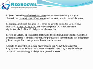 La Junta Directiva conformará una terna con los concursantes que hayan
obtenido las tres mejores calificaciones en el proceso de selección adelantado.

El nominador deberá designar en el cargo de gerente o director a quien haya
alcanzado el más alto puntaje dentro de los quince (15) días calendario
siguientes a la finalización del proceso de elección.

El resto de la terna operará como un listado de elegibles, para que en el caso de no
poder designarse el candidato con mayor puntuación, se continuará con el segundo
y de no ser posible la designación de este, con el tercero.

Artículo 73. Procedimiento para la aprobación del Plan de Gestión de las
Empresas Sociales del Estado del orden territorial. Para la aprobación del plan
de gestión se deberá seguir el siguiente procedimiento:
 