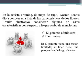 En la revista Training, de mayo de 1990, Warren Bennis
dio a conocer una lista de las características de los líderes.
Resulta ilustrativo considerar algunas de estas
características con respecto a lo que acabo de mencionar:
a) El gerente administra;
el líder innova.
b) El gerente tiene una visión
limitada; el líder tiene una
perspectiva de largo alcance.
 