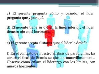 f) En el contexto de nuestro análisis de paradigmas, las
características de Bennis se ajustan maravillosamente.
Observe cómo enlaza el liderazgo con los límites, con
nuevos horizontes
e) El gerente acepta el status quo; el líder lo desafía.
d) El gerente tiene su ojo en la línea inferior; el líder
tiene su ojo en el horizonte.
c) El gerente pregunta cómo y cuándo; el líder
pregunta qué y por qué.
 