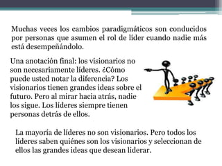 Muchas veces los cambios paradigmáticos son conducidos
por personas que asumen el rol de líder cuando nadie más
está desempeñándolo.
Una anotación final: los visionarios no
son necesariamente líderes. ¿Cómo
puede usted notar la diferencia? Los
visionarios tienen grandes ideas sobre el
futuro. Pero al mirar hacia atrás, nadie
los sigue. Los líderes siempre tienen
personas detrás de ellos.
La mayoría de líderes no son visionarios. Pero todos los
líderes saben quiénes son los visionarios y seleccionan de
ellos las grandes ideas que desean liderar.
 