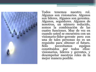 Todos tenemos nuestro rol.
Algunos son visionarios. Algunos
son líderes, Algunos son gerentes.
Algunos, seguidores. Algunos de
nosotros, un número reducido,
somos la combinación de las
cuatro funciones. Muy de vez en
cuando usted se encuentra con un
visionario-líder-gerente pero con
una de tales personas no es un
requisito para obtener el futuro.
Sólo necesitamos equipos
constituidos por todos ellos:
visionarios, líderes y gerentes, y
desempeñar nuestros roles de la
mejor manera posible.
 