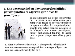 1. Los gerentes deben demostrar flexibilidad
paradigmática si esperan que otros la
practiquen
La única manera que tienen los gerentes
de convencer a sus subalternos para
romper las reglas es mostrar intención
de apoyar esa clase de comportamiento.
Cuanto más activo sean los gerentes en
la búsqueda de nuevos paradigmas,
mayor probabilidad tendrán de hacer
que la gente busque con ellos y para
ellos.
El gerente debe crear la actitud, si el empleado se ha situado
en un nuevo dominio que requerirá un nuevo paradigma para
resolver los problemas dentro de él.
 
