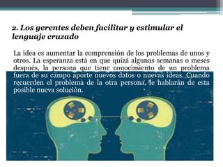 2. Los gerentes deben facilitar y estimular el
lenguaje cruzado
La idea es aumentar la comprensión de los problemas de unos y
otros. La esperanza está en que quizá algunas semanas o meses
después, la persona que tiene conocimiento de un problema
fuera de su campo aporte nuevos datos o nuevas ideas. Cuando
recuerden el problema de la otra persona, le hablarán de esta
posible nueva solución.
 