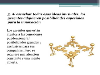 3. Al escuchar todas esas ideas inusuales, los
gerentes adquieren posibilidades especiales
para la innovación
Los gerentes que están
atentos a las conexiones
pueden generar
posibilidades grandes y
exclusivas para sus
compañías. Pero se
requiere una atención
constante y una mente
abierta.
 