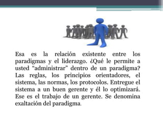Esa es la relación existente entre los
paradigmas y el liderazgo. ¿Qué le permite a
usted “administrar” dentro de un paradigma?
Las reglas, los principios orientadores, el
sistema, las normas, los protocolos. Entregue el
sistema a un buen gerente y él lo optimizará.
Ese es el trabajo de un gerente. Se denomina
exaltación del paradigma.
 