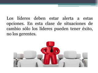Los líderes deben estar alerta a estas
opciones. En esta clase de situaciones de
cambio sólo los líderes pueden tener éxito,
no los gerentes.
 