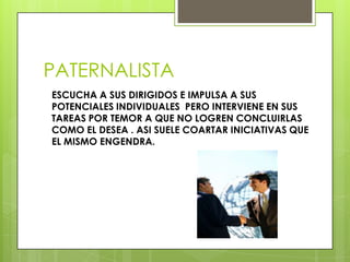 PATERNALISTA
ESCUCHA A SUS DIRIGIDOS E IMPULSA A SUS
POTENCIALES INDIVIDUALES PERO INTERVIENE EN SUS
TAREAS POR TEMOR A QUE NO LOGREN CONCLUIRLAS
COMO EL DESEA . ASI SUELE COARTAR INICIATIVAS QUE
EL MISMO ENGENDRA.
 