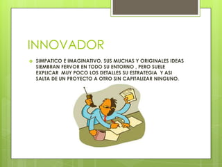 INNOVADOR
 SIMPATICO E IMAGINATIVO, SUS MUCHAS Y ORIGINALES IDEAS
SIEMBRAN FERVOR EN TODO SU ENTORNO , PERO SUELE
EXPLICAR MUY POCO LOS DETALLES SU ESTRATEGIA Y ASI
SALTA DE UN PROYECTO A OTRO SIN CAPITALIZAR NINGUNO.
 