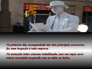 No primeiro dia, acompanhado dos dois principais assessores, fez uma inspeção à toda empresa. No armazém todos estavam trabalhando, mas um rapaz novo estava encostado na parede com as mãos no bolso. 