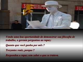 Vendo uma boa oportunidade de demonstrar sua filosofia de trabalho, o gerente perguntou ao rapaz: Quanto que você ganha por mês ? Trezentos reais, porque ? Respondeu o rapaz sem saber o que se tratava. 