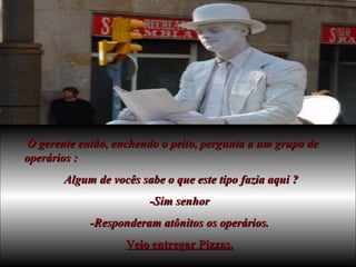 O gerente então, enchendo o peito, pergunta a um grupo de operários : Algum de vocês sabe o que este tipo fazia aqui ? -Sim senhor -Responderam atônitos os operários. Veio entregar Pizzas. 
