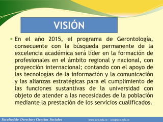 VISIÓN
      En el año 2015, el programa de Gerontología,
        consecuente con la búsqueda permanente de la
        excelencia académica será líder en la formación de
        profesionales en el ámbito regional y nacional, con
        proyección internacional; contando con el apoyo de
        las tecnologías de la información y la comunicación
        y las alianzas estratégicas para el cumplimiento de
        las funciones sustantivas de la universidad con
        objeto de atender a las necesidades de la población
        mediante la prestación de los servicios cualificados.

Facultad de Derecho y Ciencias Sociales   www.uco.edu.co – uco@uco.edu.co
 