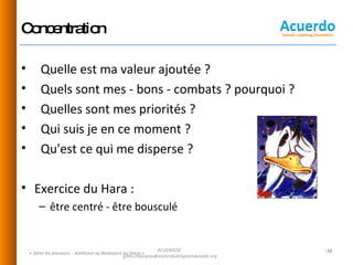 Concentration Quelle est ma valeur ajoutée ? Quels sont mes - bons - combats ? pourquoi ? Quelles sont mes priorités ? Qui suis je en ce moment ?  Qu'est ce qui me disperse ? Exercice du Hara :  être centré - être bousculé « Gérer les pressions  - Améliorer sa Résistance au Stress » ACUERDO©  [email_address] 