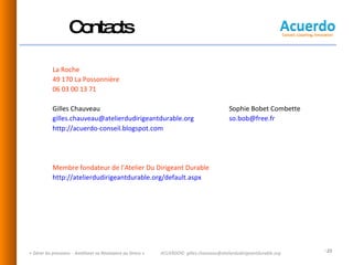 Contacts   La Roche  49 170 La Possonnière  06 03 00 13 71 Gilles Chauveau Sophie Bobet Combette [email_address]   [email_address]   http://acuerdo-conseil.blogspot.com   Membre fondateur de l’Atelier Du Dirigeant Durable http://atelierdudirigeantdurable.org/default.aspx   « Gérer les pressions  - Améliorer sa Résistance au Stress » ACUERDO©  [email_address] 