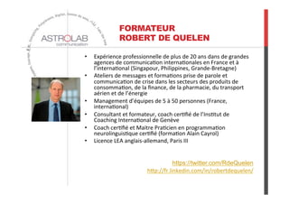 FORMATEUR
ROBERT DE QUELEN
•  Expérience	
  professionnelle	
  de	
  plus	
  de	
  20	
  ans	
  dans	
  de	
  grandes	
  
agences	
  de	
  communica6on	
  interna6onales	
  en	
  France	
  et	
  à	
  
l’interna6onal	
  (Singapour,	
  Philippines,	
  Grande-­‐Bretagne)	
  
•  Ateliers	
  de	
  messages	
  et	
  forma6ons	
  prise	
  de	
  parole	
  et	
  
communica6on	
  de	
  crise	
  dans	
  les	
  secteurs	
  des	
  produits	
  de	
  
consomma6on,	
  de	
  la	
  ﬁnance,	
  de	
  la	
  pharmacie,	
  du	
  transport	
  
aérien	
  et	
  de	
  l’énergie	
  
•  Management	
  d’équipes	
  de	
  5	
  à	
  50	
  personnes	
  (France,	
  
interna6onal)	
  
•  Consultant	
  et	
  formateur,	
  coach	
  cer6ﬁé	
  de	
  l’Ins6tut	
  de	
  
Coaching	
  Interna6onal	
  de	
  Genève	
  
•  Coach	
  cer6ﬁé	
  et	
  Maitre	
  Pra6cien	
  en	
  programma6on	
  
neurolinguis6que	
  cer6ﬁé	
  (forma6on	
  Alain	
  Cayrol)	
  
•  Licence	
  LEA	
  anglais-­‐allemand,	
  Paris	
  III	
  
https://twitter.com/RdeQuelen	
  
hOp://fr.linkedin.com/in/robertdequelen/	
  
	
  
 
