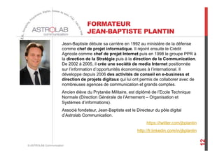FORMATEUR
JEAN-BAPTISTE PLANTIN
Jean-Baptiste débute sa carrière en 1992 au ministère de la défense
comme chef de projet informatique. Il rejoint ensuite le Crédit
Agricole comme chef de projet Internet puis en 1998 le groupe PPR à
la direction de la Stratégie puis à la direction de la Communication.
De 2002 à 2005, il crée une société de media Internet positionnée
sur l’information d’opportunités économiques à l’international. Il
développe depuis 2006 des activités de conseil en e-business et
direction de projets digitaux qui lui ont permis de collaborer avec de
nombreuses agences de communication et grands comptes.
Ancien élève du Prytanée Militaire, est diplômé de l’Ecole Technique
Normale (Direction Générale de l’Armement – Organisation et
Systèmes d’informations).
Associé fondateur, Jean-Baptiste est le Directeur du pôle digital
d’Astrolab Communication.
https://twitter.com/jbplantin
http://fr.linkedin.com/in/jbplantin
© ASTROLAB Communication
12
 