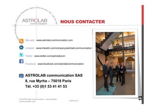 NOUS CONTACTER
Site web : www.astrolab-communication.com
Linkedin : www.linkedin.com/company/astrolab-communication
Twitter : www.twitter.com/astrolabcom
Facebook : www.facebook.com/astrolabcommunication
ASTROLAB communication SAS
8, rue Myrha – 75018 Paris
Tél. +33 (0)1 53 41 41 53
13
© ASTROLAB Communication - www.astrolab-
communication.com Juillet 2013
 