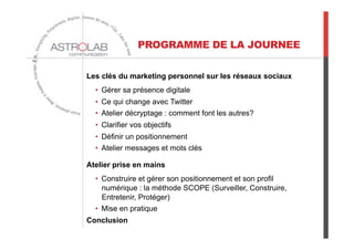 PROGRAMME DE LA JOURNEE
Les clés du marketing personnel sur les réseaux sociaux
•  Gérer sa présence digitale
•  Ce qui change avec Twitter
•  Atelier décryptage : comment font les autres?
•  Clarifier vos objectifs
•  Définir un positionnement
•  Atelier messages et mots clés
Atelier prise en mains
•  Construire et gérer son positionnement et son profil
numérique : la méthode SCOPE (Surveiller, Construire,
Entretenir, Protéger)
•  Mise en pratique
Conclusion
 