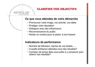 Ce que vous attendez de votre démarche
•  Promouvoir votre image, vos activité, vos idées
•  Protéger votre réputation
•  Dialoguer avec des influenceurs
•  Reconnaissance du public
•  Rester en contact pour le plaisir, à tout hasard
Indicateurs de performance
•  Nombre de followers, reprise de vos tweets, …
•  A quelle échéance attendez-vous des résultats?
•  Combien de temps êtes-vous prêts à y consacrer pour
obtenir ces résultats?
CLARIFIER VOS OBJECTIFS
 